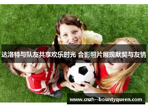 达洛特与队友共享欢乐时光 合影照片展现默契与友情
