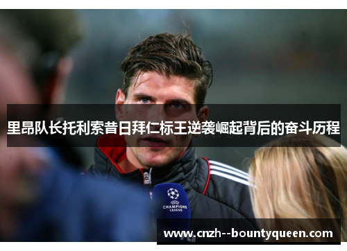 里昂队长托利索昔日拜仁标王逆袭崛起背后的奋斗历程 里昂队长托利索昔日拜仁标王逆袭崛起背后的奋斗历程