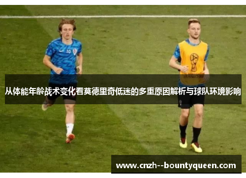 从体能年龄战术变化看莫德里奇低迷的多重原因解析与球队环境影响