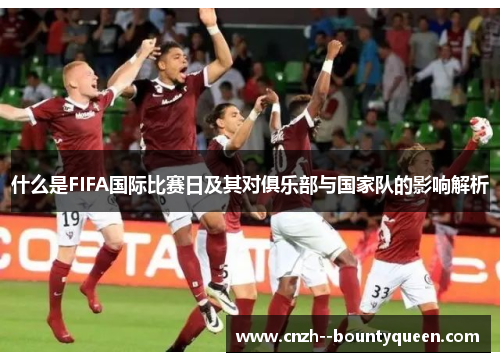 什么是FIFA国际比赛日及其对俱乐部与国家队的影响解析