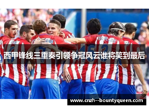 西甲锋线三重奏引领争冠风云谁将笑到最后 西甲锋线三重奏引领争冠风云谁将笑到最后