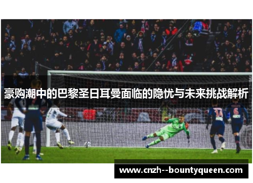 豪购潮中的巴黎圣日耳曼面临的隐忧与未来挑战解析 豪购潮中的巴黎圣日耳曼面临的隐忧与未来挑战解析