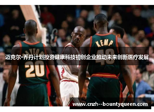迈克尔·乔丹计划投资健康科技初创企业推动未来创新医疗发展 迈克尔·乔丹计划投资健康科技初创企业推动未来创新医疗发展