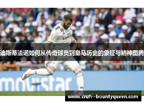 迪斯蒂法诺如何从传奇球员到皇马历史的象征与精神图腾 迪斯蒂法诺如何从传奇球员到皇马历史的象征与精神图腾