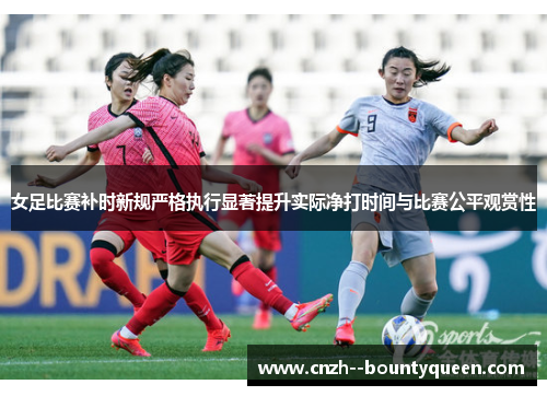 女足比赛补时新规严格执行显著提升实际净打时间与比赛公平观赏性