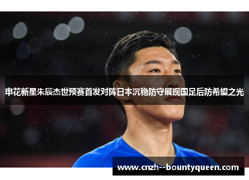 申花新星朱辰杰世预赛首发对阵日本沉稳防守展现国足后防希望之光