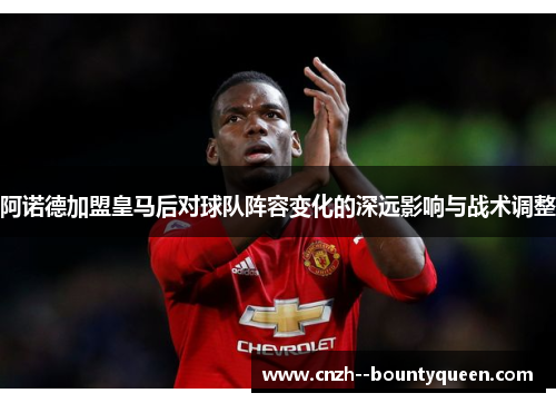 阿诺德加盟皇马后对球队阵容变化的深远影响与战术调整