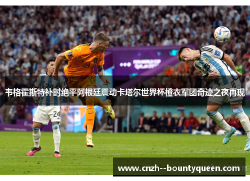 韦格霍斯特补时绝平阿根廷震动卡塔尔世界杯橙衣军团奇迹之夜再现