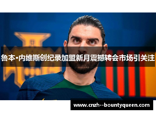 鲁本·内维斯创纪录加盟新月震撼转会市场引关注