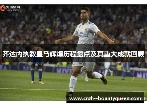 齐达内执教皇马辉煌历程盘点及其重大成就回顾